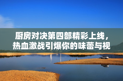 厨房对决第四部精彩上线，热血激战引爆你的味蕾与视觉盛宴
