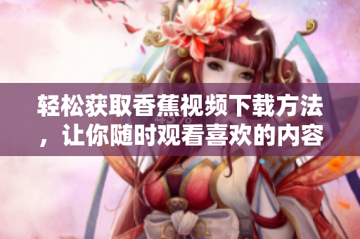 轻松获取香蕉视频下载方法，让你随时观看喜欢的内容