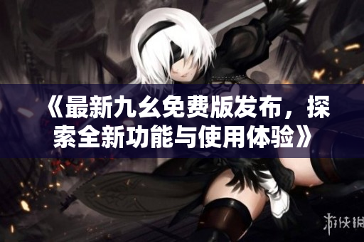 《最新九幺免费版发布，探索全新功能与使用体验》