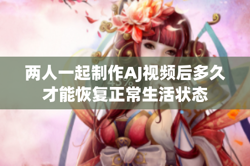 两人一起制作AJ视频后多久才能恢复正常生活状态