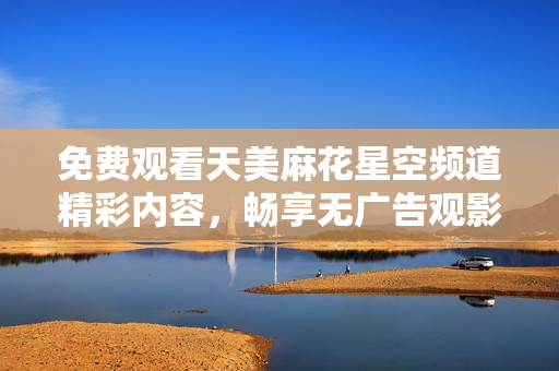 免费观看天美麻花星空频道精彩内容，畅享无广告观影体验！