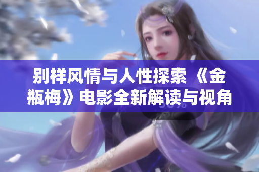 别样风情与人性探索 《金瓶梅》电影全新解读与视角剖析