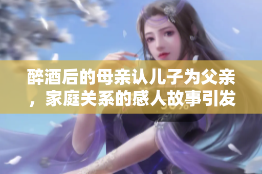 醉酒后的母亲认儿子为父亲，家庭关系的感人故事引发思考