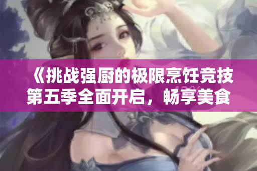《挑战强厨的极限烹饪竞技第五季全面开启，畅享美食对决激情》
