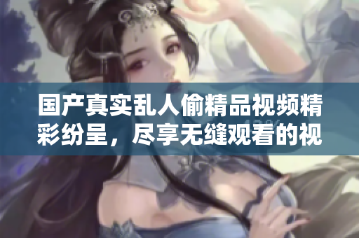 国产真实乱人偷精品视频精彩纷呈，尽享无缝观看的视觉盛宴