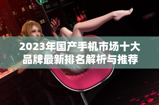 2023年国产手机市场十大品牌最新排名解析与推荐