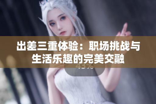 出差三重体验：职场挑战与生活乐趣的完美交融