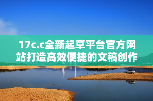 17c.c全新起草平台官方网站打造高效便捷的文稿创作体验