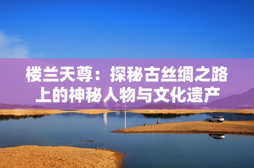 楼兰天尊：探秘古丝绸之路上的神秘人物与文化遗产