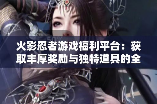 火影忍者游戏福利平台：获取丰厚奖励与独特道具的全新体验