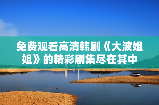 免费观看高清韩剧《大波姐姐》的精彩剧集尽在其中