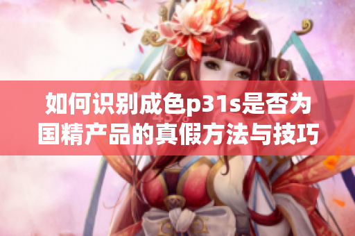 如何识别成色p31s是否为国精产品的真假方法与技巧