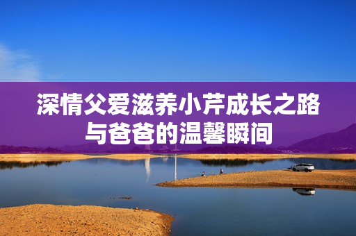 深情父爱滋养小芹成长之路与爸爸的温馨瞬间
