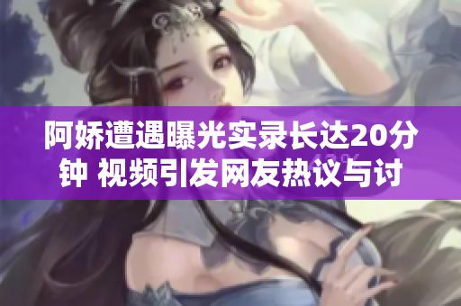 阿娇遭遇曝光实录长达20分钟 视频引发网友热议与讨论