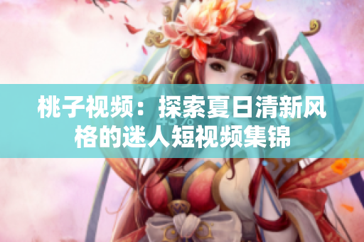 桃子视频：探索夏日清新风格的迷人短视频集锦