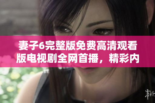 妻子6完整版免费高清观看版电视剧全网首播，精彩内容不容错过