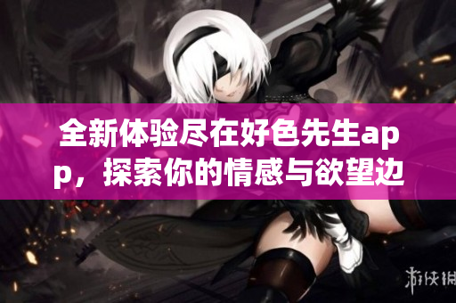 全新体验尽在好色先生app，探索你的情感与欲望边界