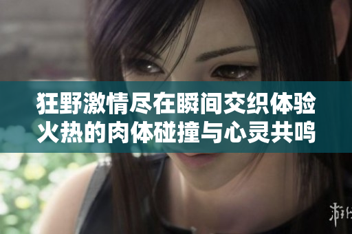 狂野激情尽在瞬间交织体验火热的肉体碰撞与心灵共鸣