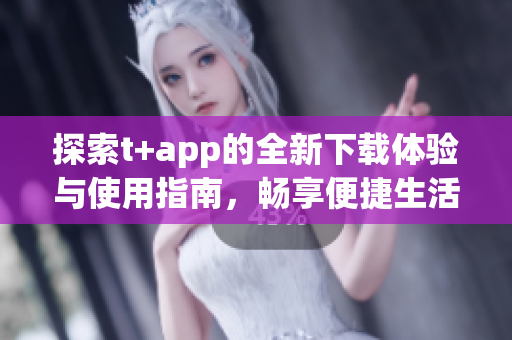 探索t+app的全新下载体验与使用指南，畅享便捷生活
