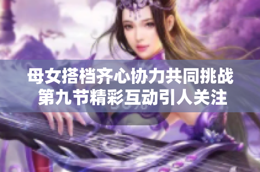 母女搭档齐心协力共同挑战 第九节精彩互动引人关注