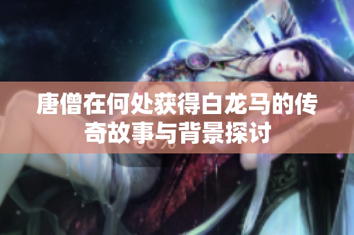 唐僧在何处获得白龙马的传奇故事与背景探讨
