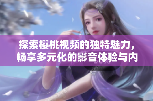 探索樱桃视频的独特魅力，畅享多元化的影音体验与内容