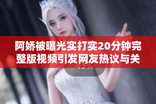 阿娇被曝光实打实20分钟完整版视频引发网友热议与关注