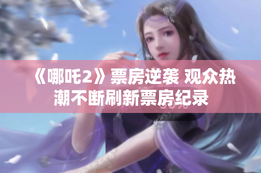 《哪吒2》票房逆袭 观众热潮不断刷新票房纪录