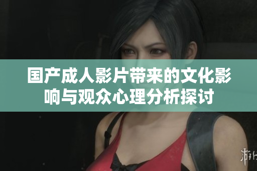 国产成人影片带来的文化影响与观众心理分析探讨