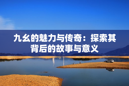 九幺的魅力与传奇：探索其背后的故事与意义
