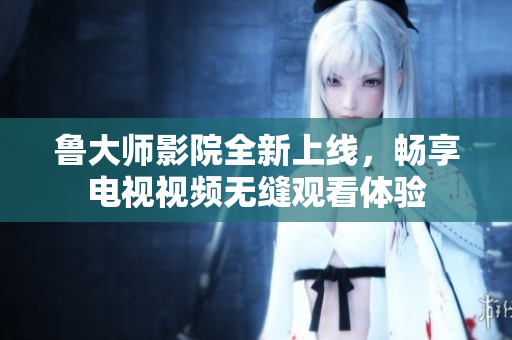 鲁大师影院全新上线，畅享电视视频无缝观看体验