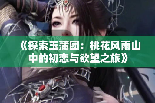 《探索玉蒲团：桃花风雨山中的初恋与欲望之旅》