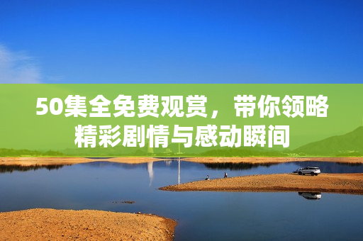50集全免费观赏，带你领略精彩剧情与感动瞬间