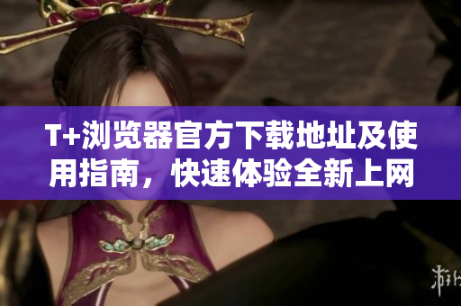 T+浏览器官方下载地址及使用指南，快速体验全新上网体验