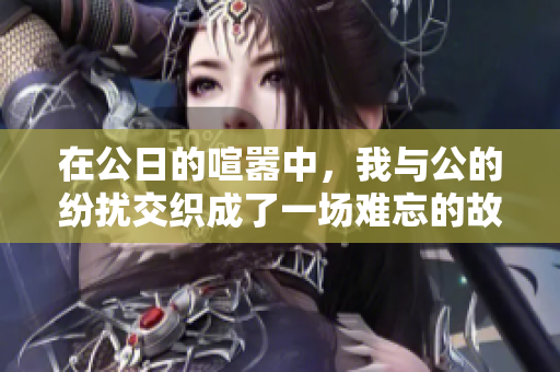 在公日的喧嚣中，我与公的纷扰交织成了一场难忘的故事