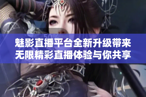 魅影直播平台全新升级带来无限精彩直播体验与你共享