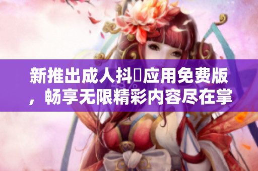 新推出成人抖抈应用免费版，畅享无限精彩内容尽在掌握中