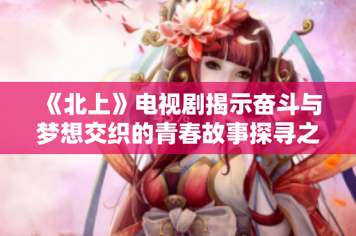 《北上》电视剧揭示奋斗与梦想交织的青春故事探寻之旅