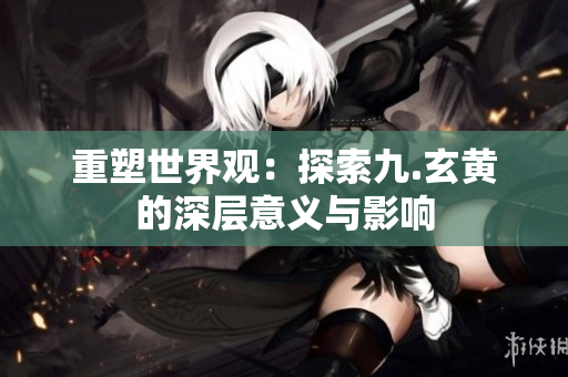 重塑世界观：探索九.玄黄的深层意义与影响