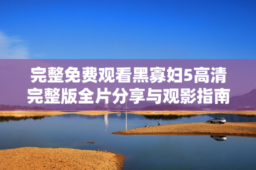 完整免费观看黑寡妇5高清完整版全片分享与观影指南