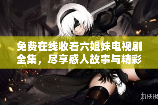 免费在线收看六姐妹电视剧全集，尽享感人故事与精彩剧情