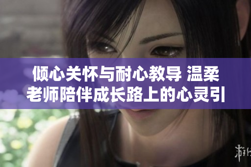 倾心关怀与耐心教导 温柔老师陪伴成长路上的心灵引导