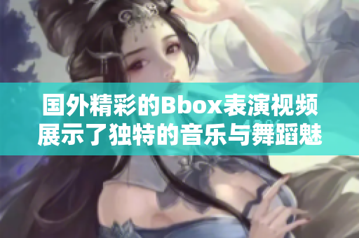 国外精彩的Bbox表演视频展示了独特的音乐与舞蹈魅力