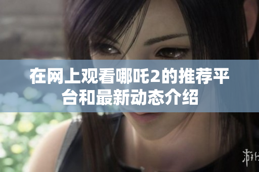 在网上观看哪吒2的推荐平台和最新动态介绍