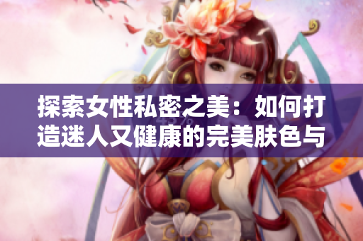 探索女性私密之美：如何打造迷人又健康的完美肤色与深度