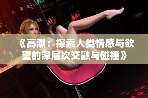 《高潮：探索人类情感与欲望的深层次交融与碰撞》
