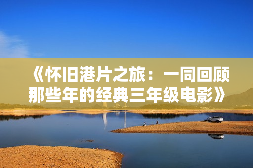 《怀旧港片之旅：一同回顾那些年的经典三年级电影》