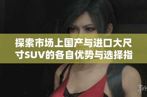探索市场上国产与进口大尺寸SUV的各自优势与选择指南
