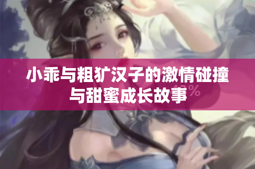小乖与粗犷汉子的激情碰撞与甜蜜成长故事