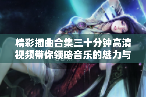 精彩插曲合集三十分钟高清视频带你领略音乐的魅力与感动